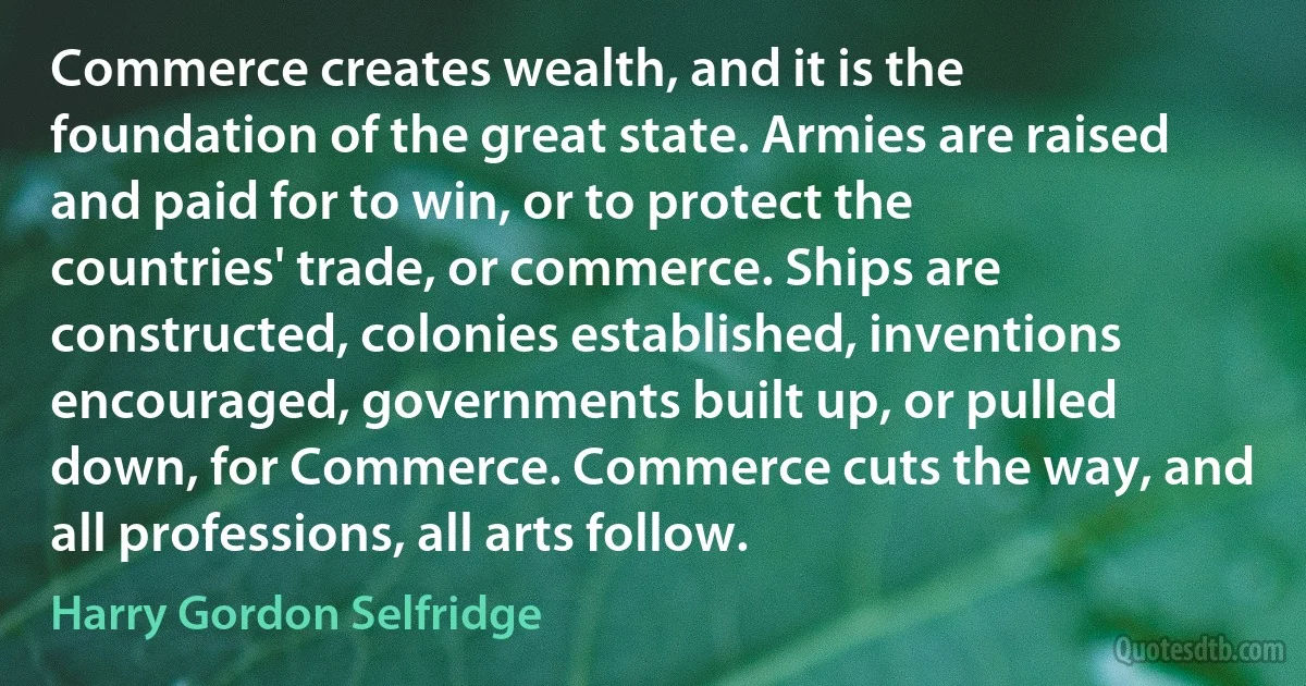 Commerce creates wealth, and it is the foundation of the great state. Armies are raised and paid for to win, or to protect the countries' trade, or commerce. Ships are constructed, colonies established, inventions encouraged, governments built up, or pulled down, for Commerce. Commerce cuts the way, and all professions, all arts follow. (Harry Gordon Selfridge)