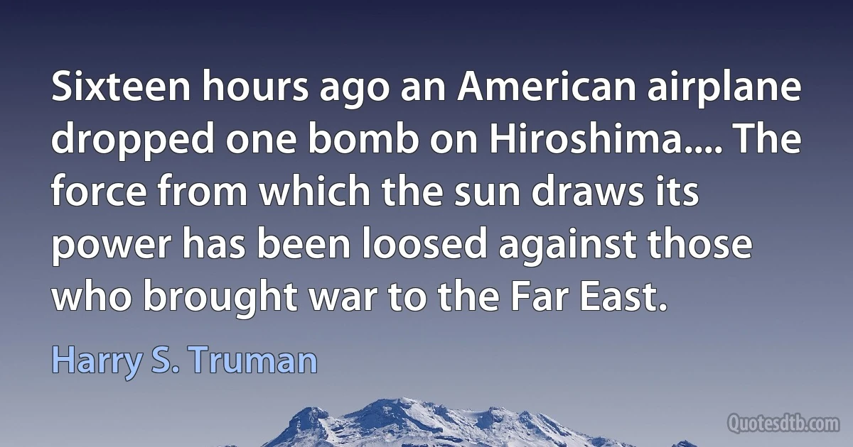 Sixteen hours ago an American airplane dropped one bomb on Hiroshima.... The force from which the sun draws its power has been loosed against those who brought war to the Far East. (Harry S. Truman)