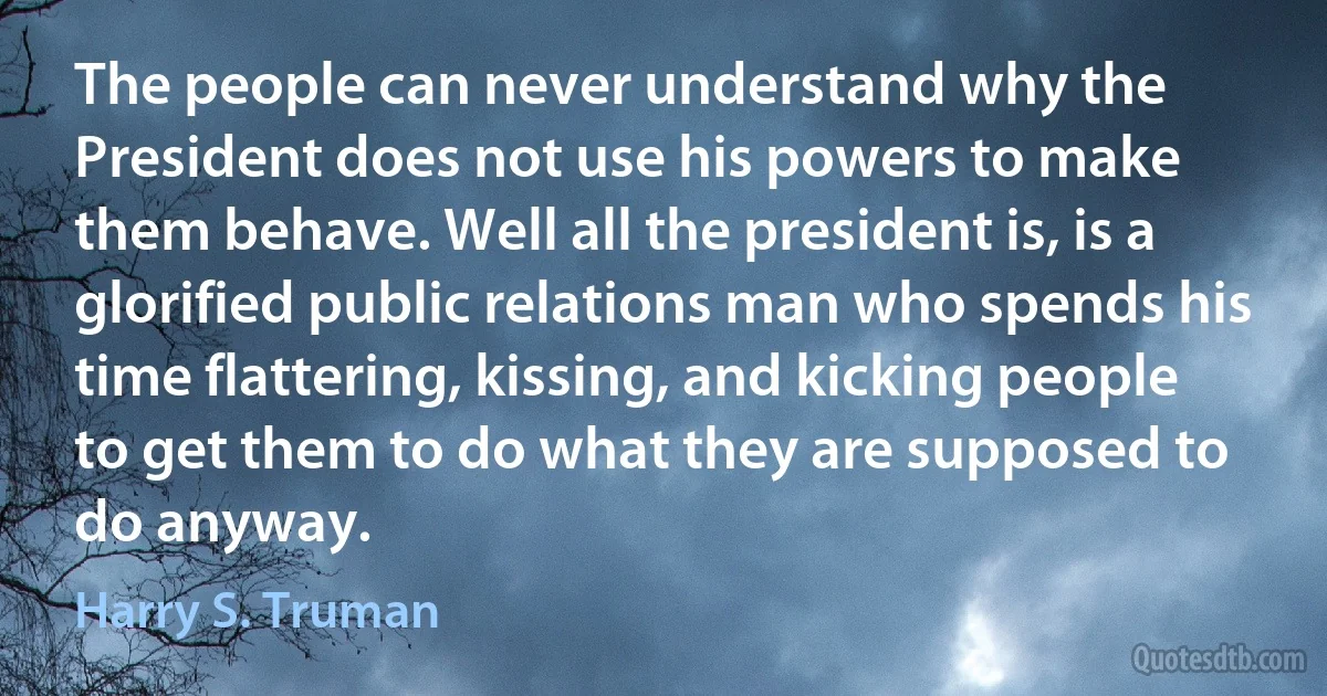 The people can never understand why the President does not use his powers to make them behave. Well all the president is, is a glorified public relations man who spends his time flattering, kissing, and kicking people to get them to do what they are supposed to do anyway. (Harry S. Truman)