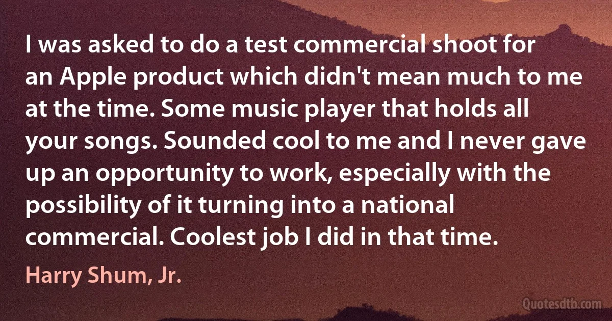 I was asked to do a test commercial shoot for an Apple product which didn't mean much to me at the time. Some music player that holds all your songs. Sounded cool to me and I never gave up an opportunity to work, especially with the possibility of it turning into a national commercial. Coolest job I did in that time. (Harry Shum, Jr.)