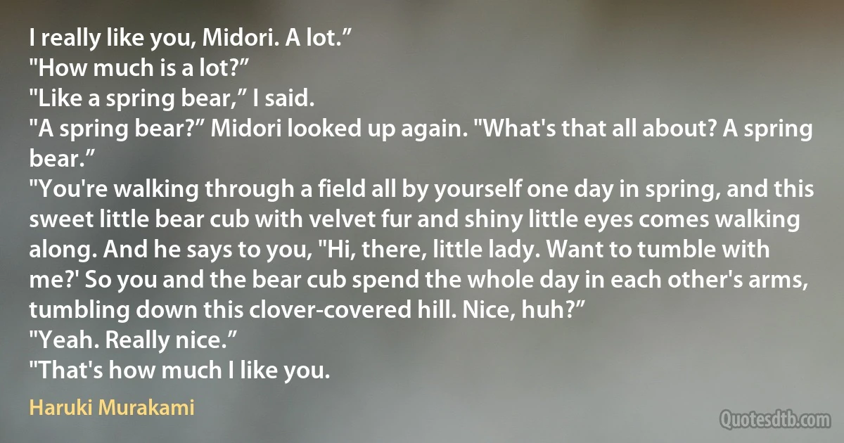 I really like you, Midori. A lot.”
"How much is a lot?”
"Like a spring bear,” I said.
"A spring bear?” Midori looked up again. "What's that all about? A spring bear.”
"You're walking through a field all by yourself one day in spring, and this sweet little bear cub with velvet fur and shiny little eyes comes walking along. And he says to you, "Hi, there, little lady. Want to tumble with me?' So you and the bear cub spend the whole day in each other's arms, tumbling down this clover-covered hill. Nice, huh?”
"Yeah. Really nice.”
"That's how much I like you. (Haruki Murakami)