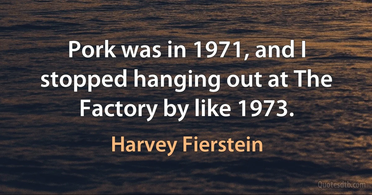 Pork was in 1971, and I stopped hanging out at The Factory by like 1973. (Harvey Fierstein)