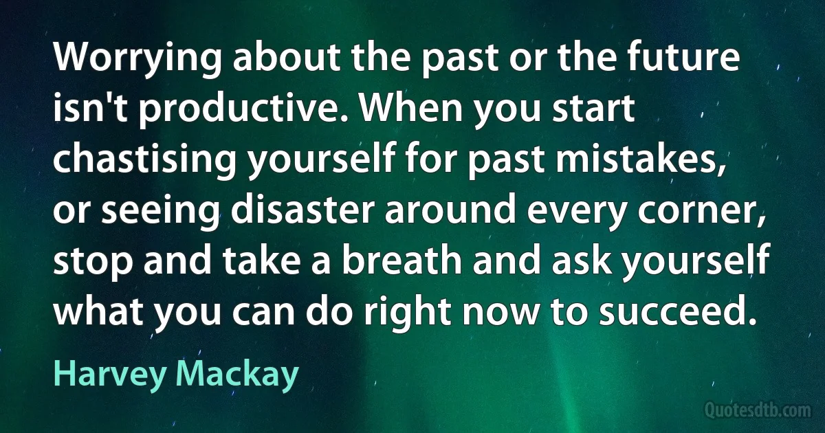 Worrying about the past or the future isn't productive. When you start chastising yourself for past mistakes, or seeing disaster around every corner, stop and take a breath and ask yourself what you can do right now to succeed. (Harvey Mackay)