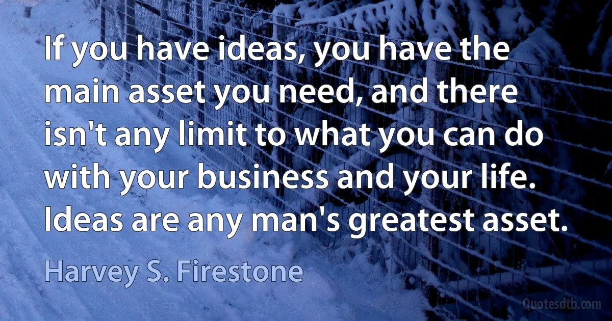 If you have ideas, you have the main asset you need, and there isn't any limit to what you can do with your business and your life. Ideas are any man's greatest asset. (Harvey S. Firestone)