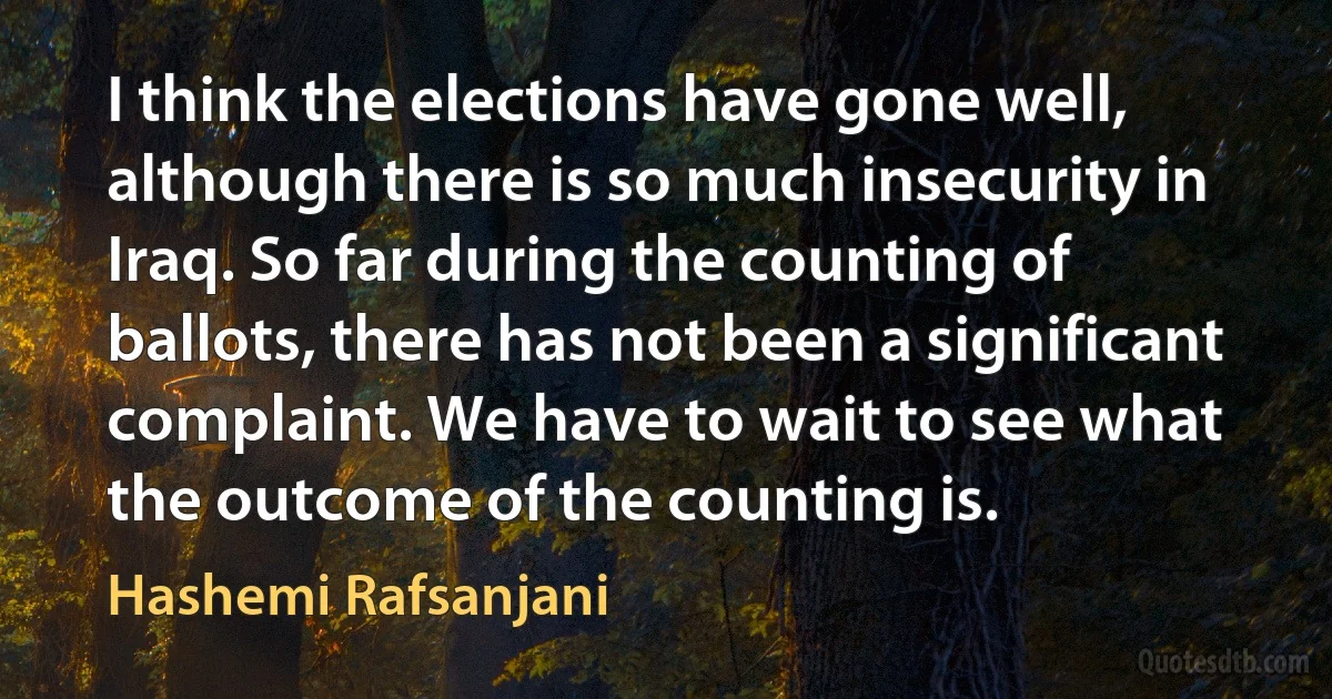 I think the elections have gone well, although there is so much insecurity in Iraq. So far during the counting of ballots, there has not been a significant complaint. We have to wait to see what the outcome of the counting is. (Hashemi Rafsanjani)