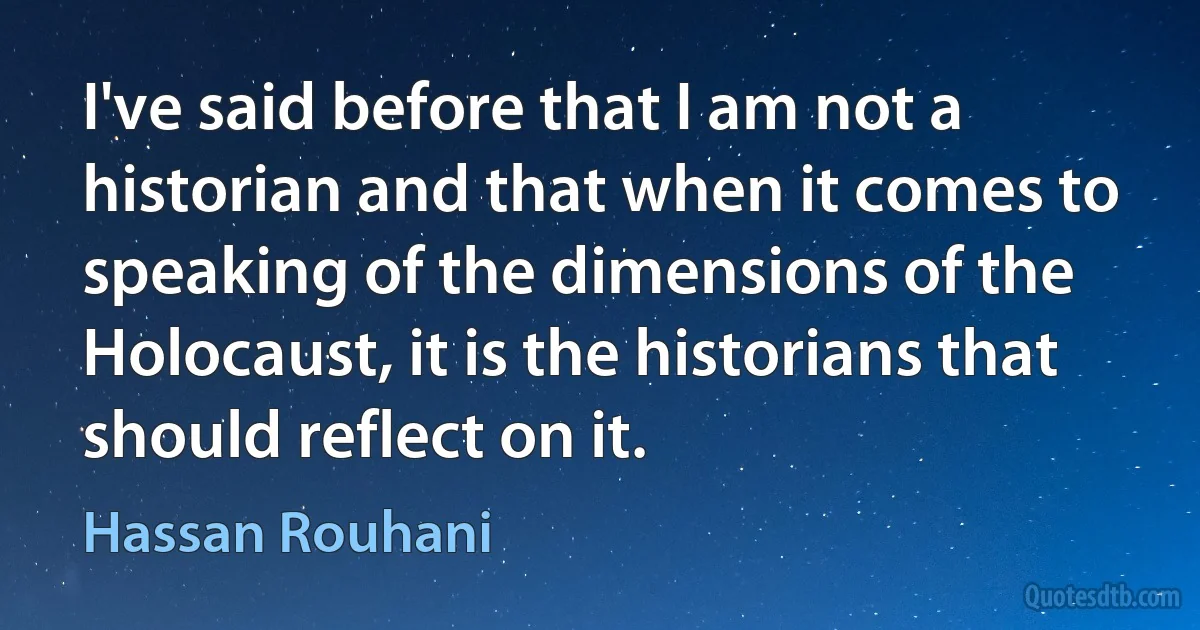 I've said before that I am not a historian and that when it comes to speaking of the dimensions of the Holocaust, it is the historians that should reflect on it. (Hassan Rouhani)