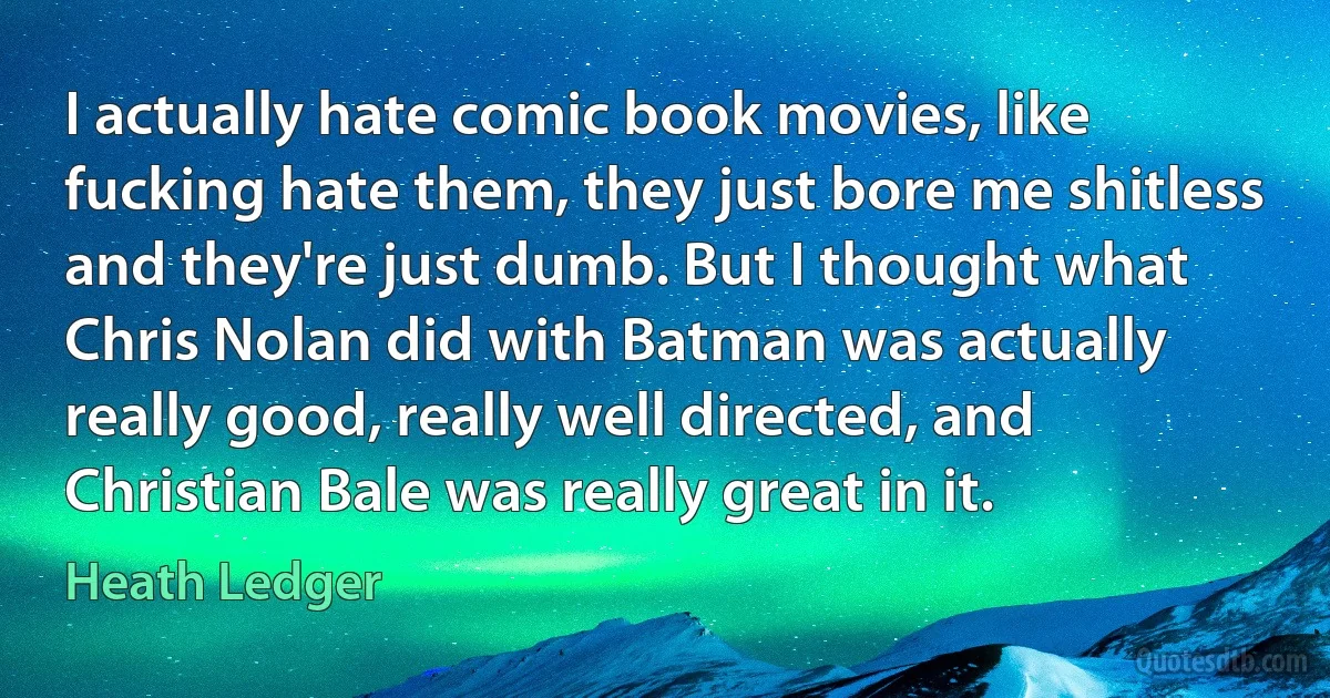 I actually hate comic book movies, like fucking hate them, they just bore me shitless and they're just dumb. But I thought what Chris Nolan did with Batman was actually really good, really well directed, and Christian Bale was really great in it. (Heath Ledger)