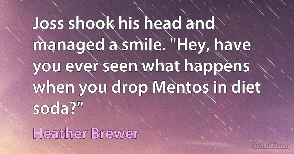 Joss shook his head and managed a smile. "Hey, have you ever seen what happens when you drop Mentos in diet soda?" (Heather Brewer)