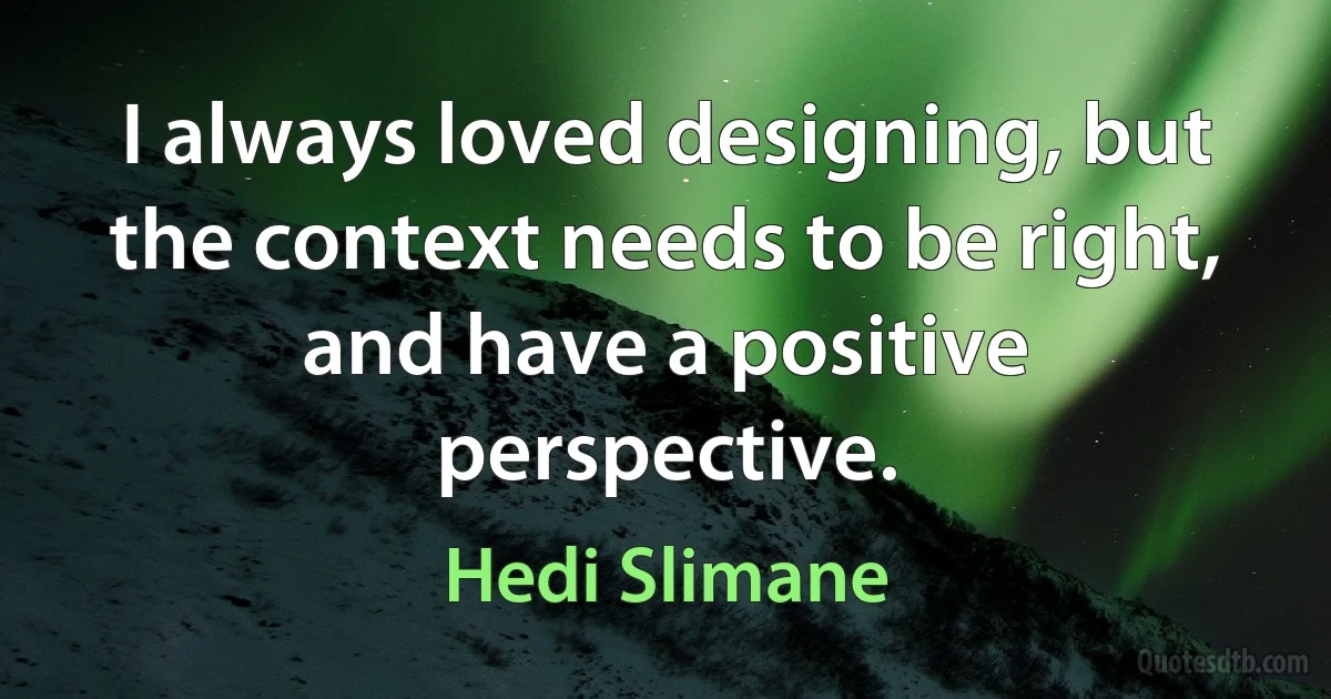 I always loved designing, but the context needs to be right, and have a positive perspective. (Hedi Slimane)
