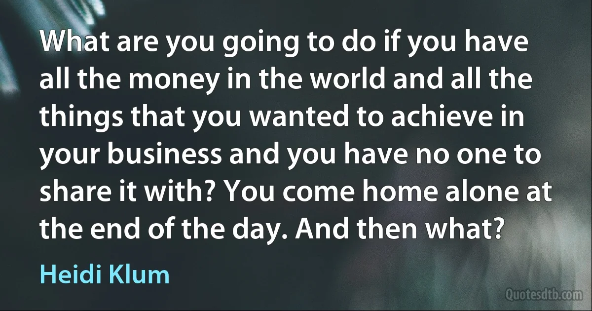 What are you going to do if you have all the money in the world and all the things that you wanted to achieve in your business and you have no one to share it with? You come home alone at the end of the day. And then what? (Heidi Klum)