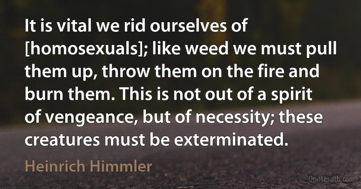 It is vital we rid ourselves of [homosexuals]; like weed we must pull them up, throw them on the fire and burn them. This is not out of a spirit of vengeance, but of necessity; these creatures must be exterminated. (Heinrich Himmler)