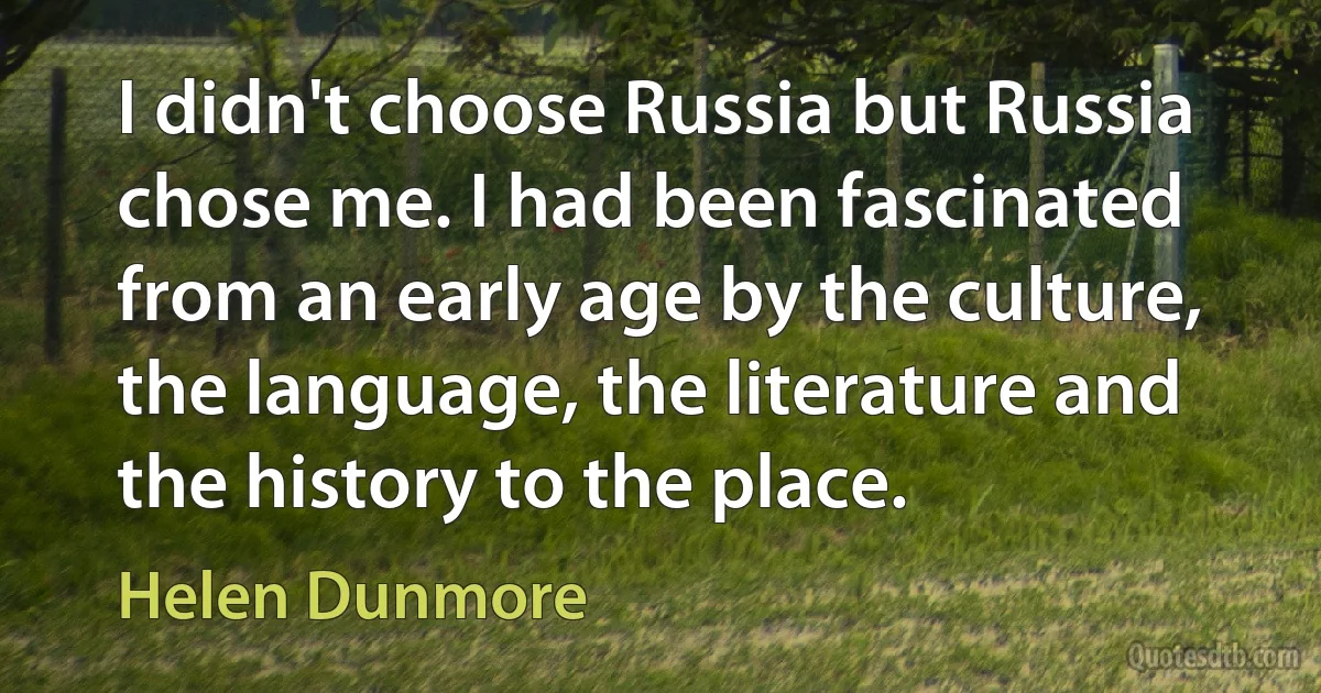 I didn't choose Russia but Russia chose me. I had been fascinated from an early age by the culture, the language, the literature and the history to the place. (Helen Dunmore)