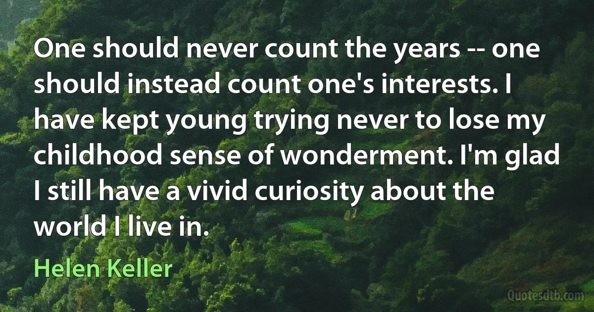 One should never count the years -- one should instead count one's interests. I have kept young trying never to lose my childhood sense of wonderment. I'm glad I still have a vivid curiosity about the world I live in. (Helen Keller)