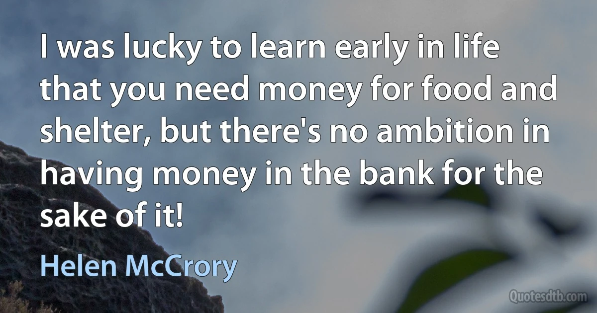 I was lucky to learn early in life that you need money for food and shelter, but there's no ambition in having money in the bank for the sake of it! (Helen McCrory)