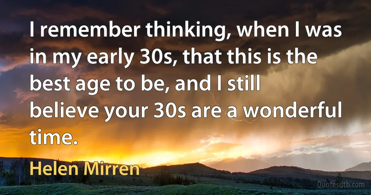 I remember thinking, when I was in my early 30s, that this is the best age to be, and I still believe your 30s are a wonderful time. (Helen Mirren)