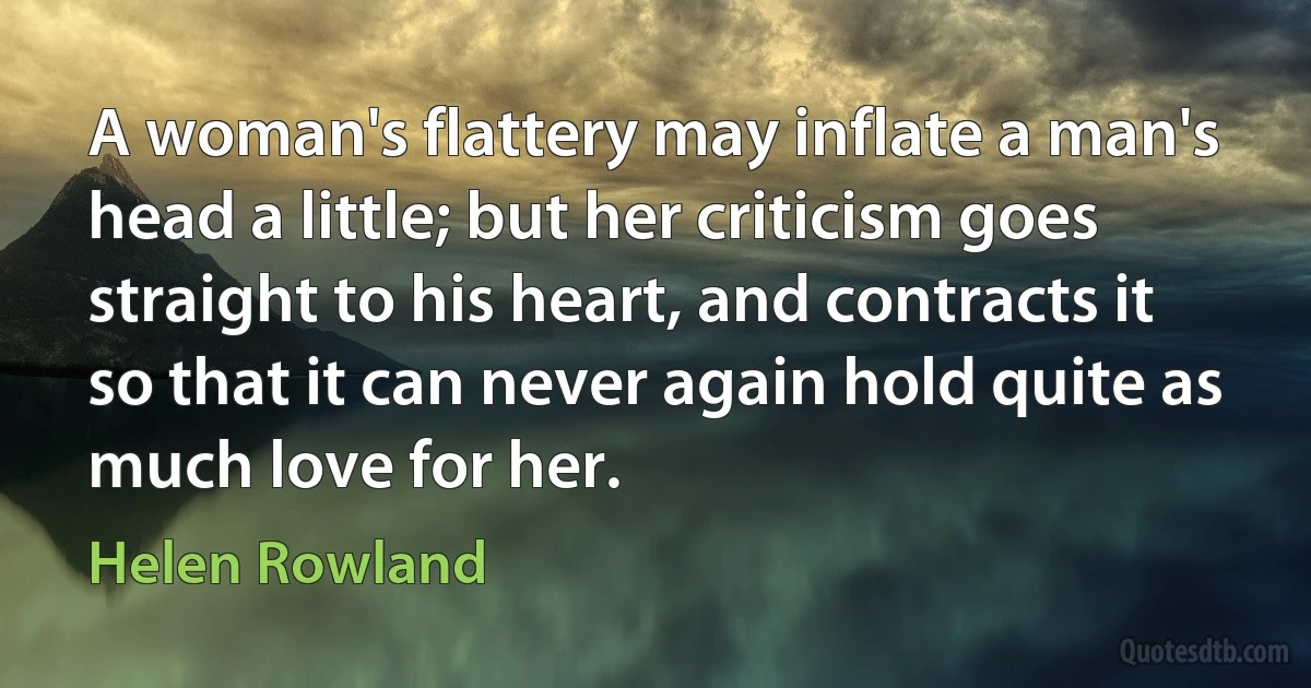 A woman's flattery may inflate a man's head a little; but her criticism goes straight to his heart, and contracts it so that it can never again hold quite as much love for her. (Helen Rowland)