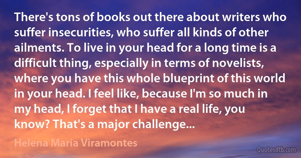 There's tons of books out there about writers who suffer insecurities, who suffer all kinds of other ailments. To live in your head for a long time is a difficult thing, especially in terms of novelists, where you have this whole blueprint of this world in your head. I feel like, because I'm so much in my head, I forget that I have a real life, you know? That's a major challenge... (Helena Maria Viramontes)