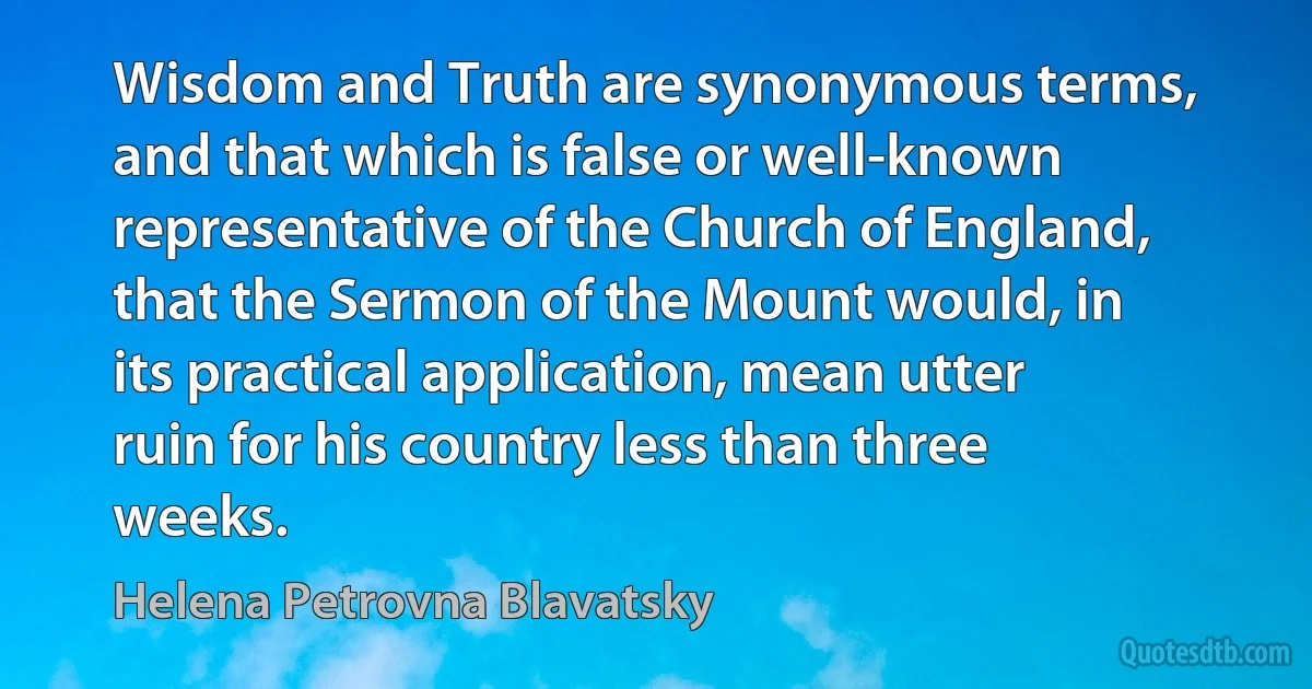 Wisdom and Truth are synonymous terms, and that which is false or well-known representative of the Church of England, that the Sermon of the Mount would, in its practical application, mean utter ruin for his country less than three weeks. (Helena Petrovna Blavatsky)