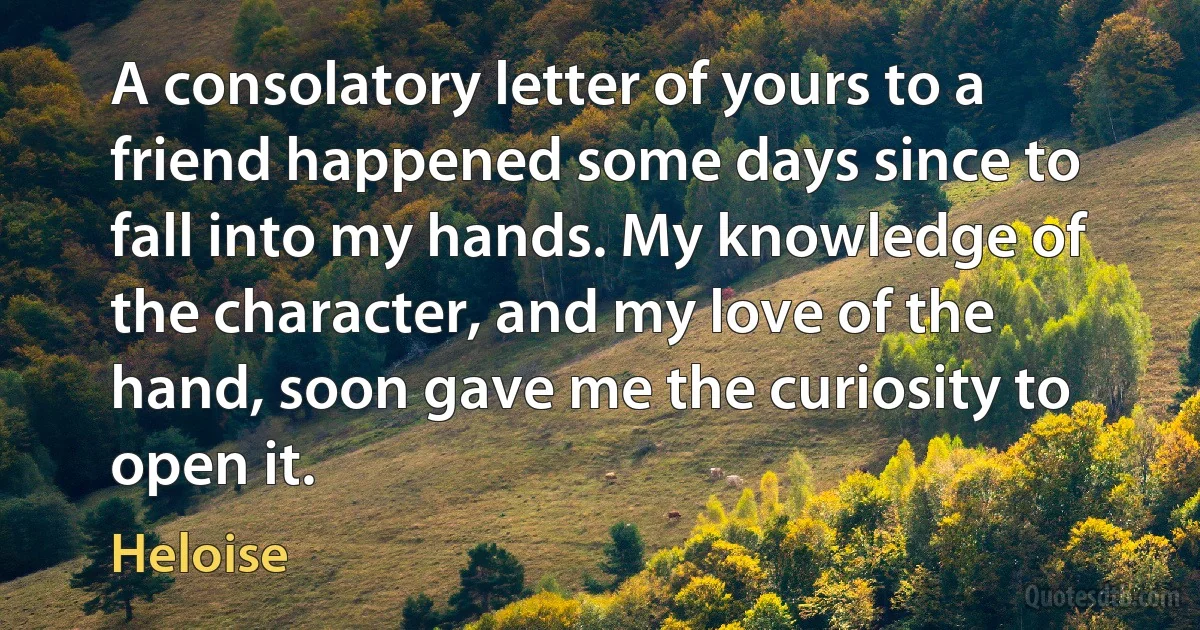 A consolatory letter of yours to a friend happened some days since to fall into my hands. My knowledge of the character, and my love of the hand, soon gave me the curiosity to open it. (Heloise)