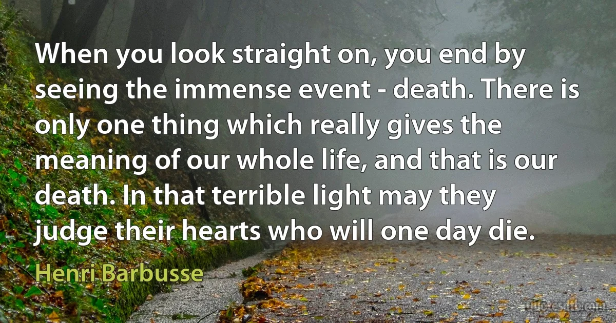 When you look straight on, you end by seeing the immense event - death. There is only one thing which really gives the meaning of our whole life, and that is our death. In that terrible light may they judge their hearts who will one day die. (Henri Barbusse)