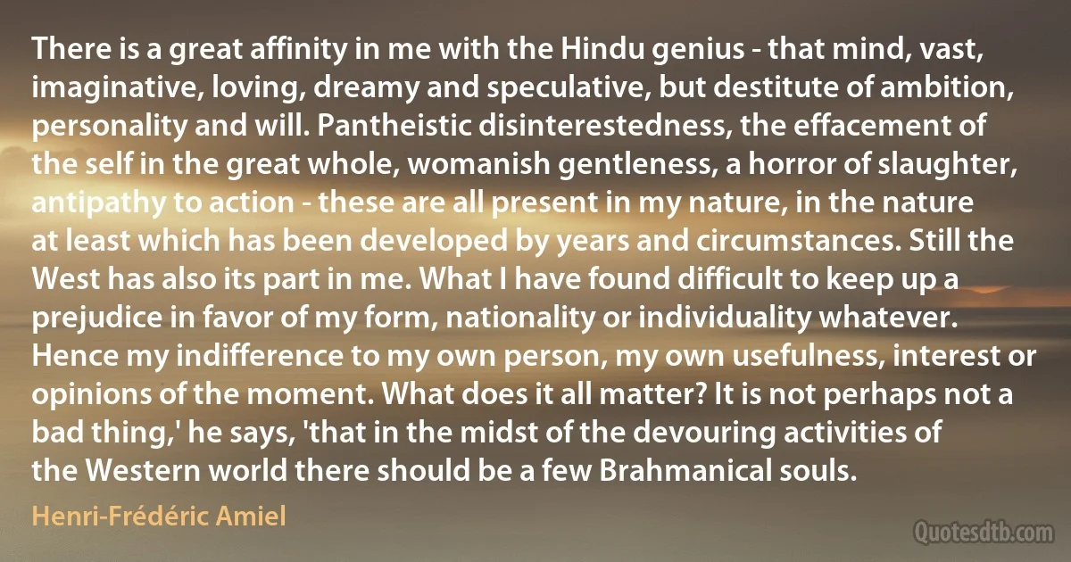 There is a great affinity in me with the Hindu genius - that mind, vast, imaginative, loving, dreamy and speculative, but destitute of ambition, personality and will. Pantheistic disinterestedness, the effacement of the self in the great whole, womanish gentleness, a horror of slaughter, antipathy to action - these are all present in my nature, in the nature at least which has been developed by years and circumstances. Still the West has also its part in me. What I have found difficult to keep up a prejudice in favor of my form, nationality or individuality whatever. Hence my indifference to my own person, my own usefulness, interest or opinions of the moment. What does it all matter? It is not perhaps not a bad thing,' he says, 'that in the midst of the devouring activities of the Western world there should be a few Brahmanical souls. (Henri-Frédéric Amiel)