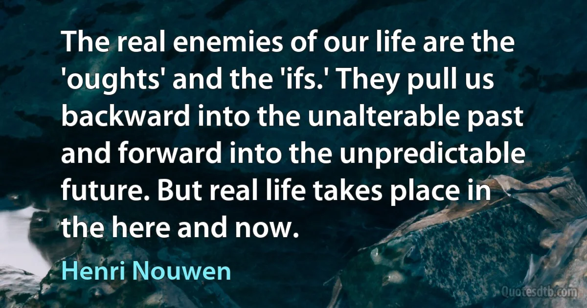 The real enemies of our life are the 'oughts' and the 'ifs.' They pull us backward into the unalterable past and forward into the unpredictable future. But real life takes place in the here and now. (Henri Nouwen)