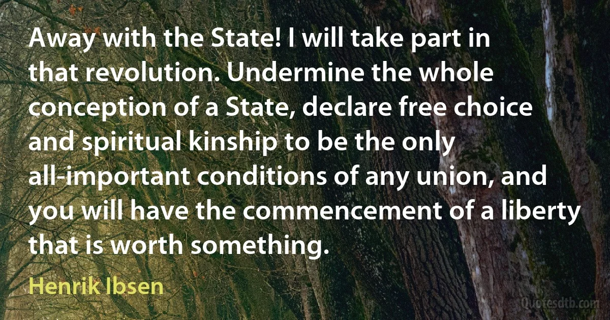 Away with the State! I will take part in that revolution. Undermine the whole conception of a State, declare free choice and spiritual kinship to be the only all-important conditions of any union, and you will have the commencement of a liberty that is worth something. (Henrik Ibsen)