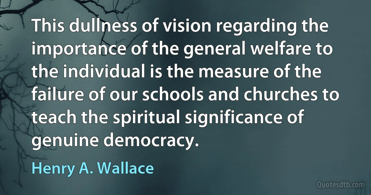 This dullness of vision regarding the importance of the general welfare to the individual is the measure of the failure of our schools and churches to teach the spiritual significance of genuine democracy. (Henry A. Wallace)