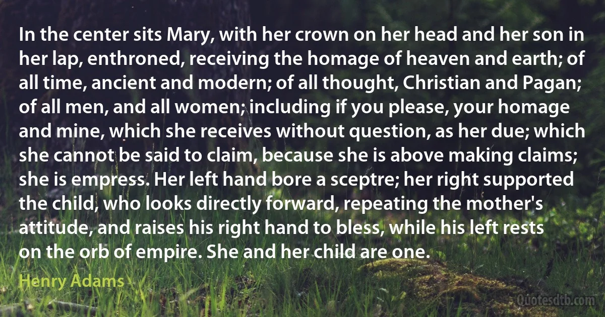 In the center sits Mary, with her crown on her head and her son in her lap, enthroned, receiving the homage of heaven and earth; of all time, ancient and modern; of all thought, Christian and Pagan; of all men, and all women; including if you please, your homage and mine, which she receives without question, as her due; which she cannot be said to claim, because she is above making claims; she is empress. Her left hand bore a sceptre; her right supported the child, who looks directly forward, repeating the mother's attitude, and raises his right hand to bless, while his left rests on the orb of empire. She and her child are one. (Henry Adams)