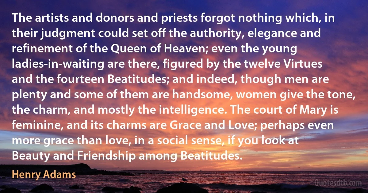 The artists and donors and priests forgot nothing which, in their judgment could set off the authority, elegance and refinement of the Queen of Heaven; even the young ladies-in-waiting are there, figured by the twelve Virtues and the fourteen Beatitudes; and indeed, though men are plenty and some of them are handsome, women give the tone, the charm, and mostly the intelligence. The court of Mary is feminine, and its charms are Grace and Love; perhaps even more grace than love, in a social sense, if you look at Beauty and Friendship among Beatitudes. (Henry Adams)