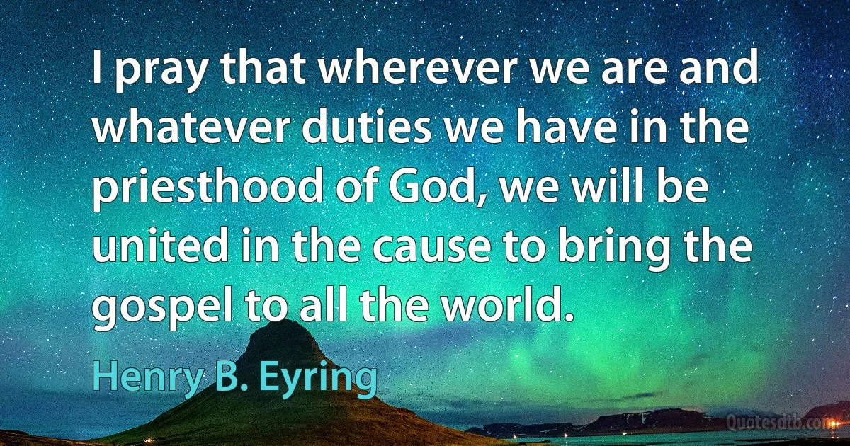 I pray that wherever we are and whatever duties we have in the priesthood of God, we will be united in the cause to bring the gospel to all the world. (Henry B. Eyring)