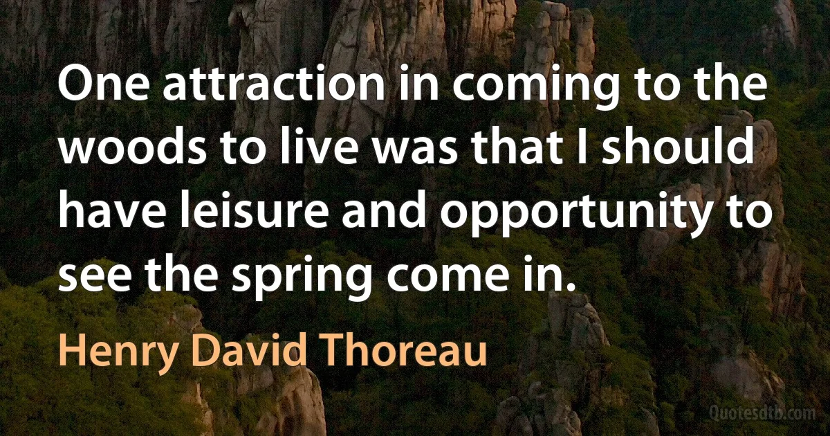 One attraction in coming to the woods to live was that I should have leisure and opportunity to see the spring come in. (Henry David Thoreau)