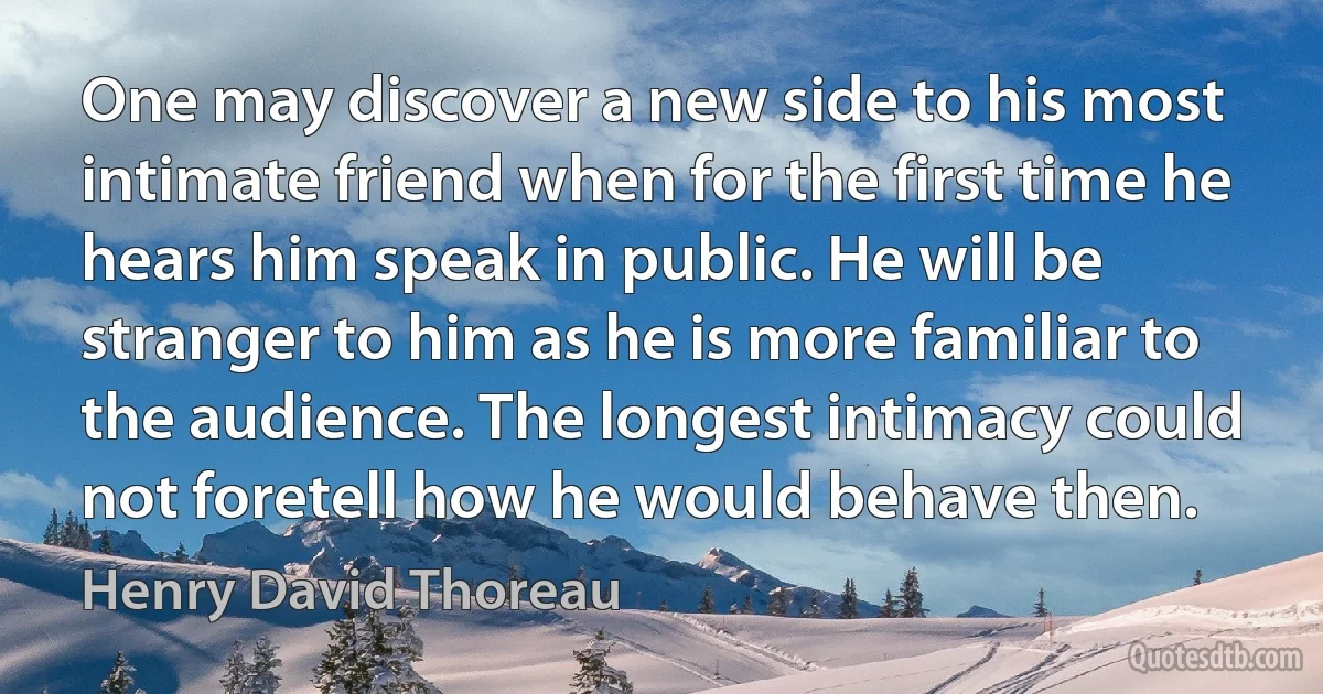 One may discover a new side to his most intimate friend when for the first time he hears him speak in public. He will be stranger to him as he is more familiar to the audience. The longest intimacy could not foretell how he would behave then. (Henry David Thoreau)