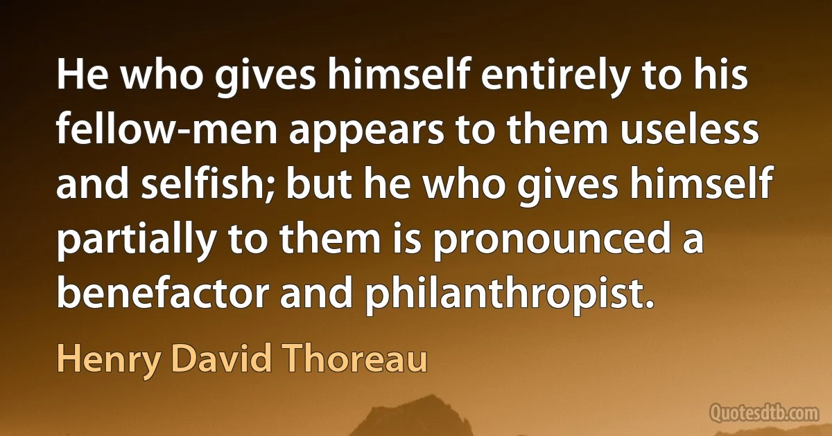 He who gives himself entirely to his fellow-men appears to them useless and selfish; but he who gives himself partially to them is pronounced a benefactor and philanthropist. (Henry David Thoreau)