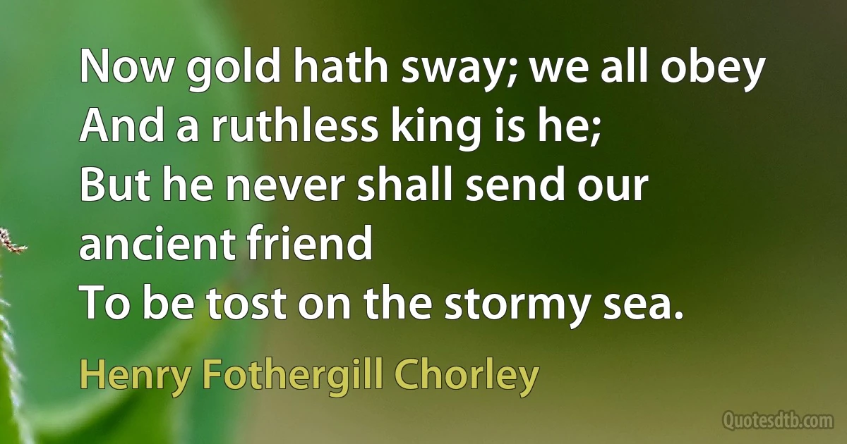 Now gold hath sway; we all obey
And a ruthless king is he;
But he never shall send our ancient friend
To be tost on the stormy sea. (Henry Fothergill Chorley)