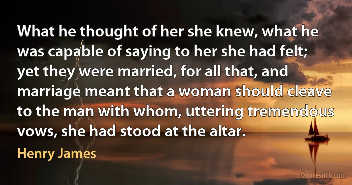 What he thought of her she knew, what he was capable of saying to her she had felt; yet they were married, for all that, and marriage meant that a woman should cleave to the man with whom, uttering tremendous vows, she had stood at the altar. (Henry James)