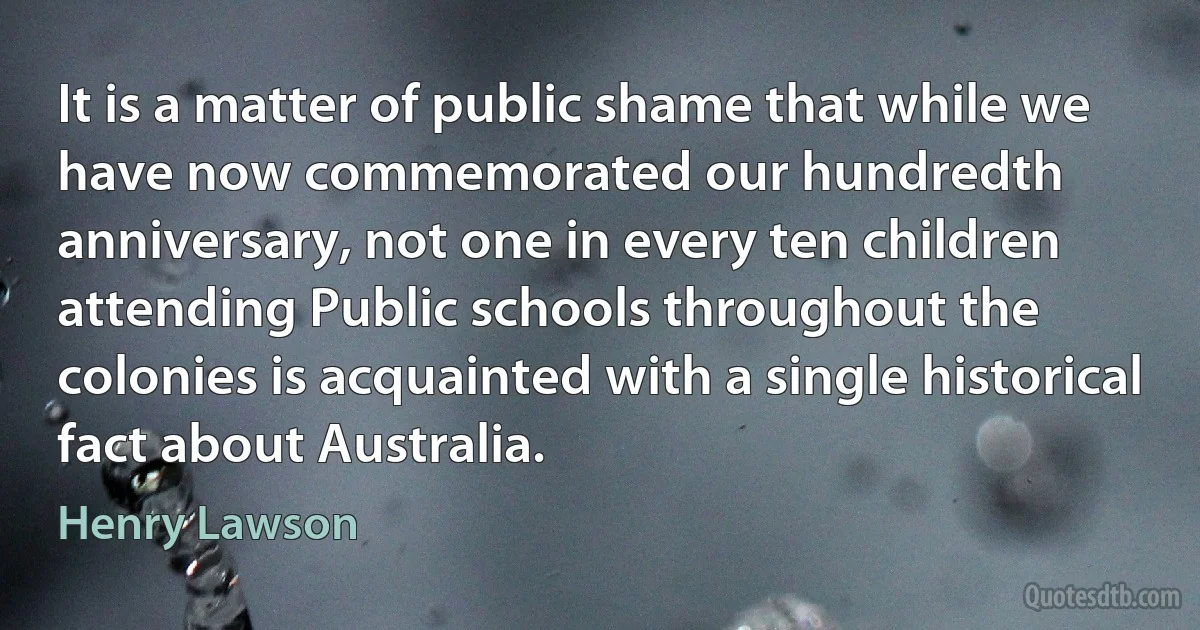 It is a matter of public shame that while we have now commemorated our hundredth anniversary, not one in every ten children attending Public schools throughout the colonies is acquainted with a single historical fact about Australia. (Henry Lawson)