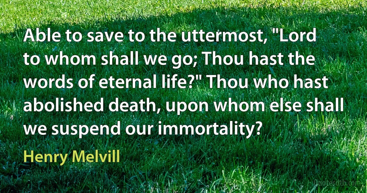 Able to save to the uttermost, "Lord to whom shall we go; Thou hast the words of eternal life?" Thou who hast abolished death, upon whom else shall we suspend our immortality? (Henry Melvill)