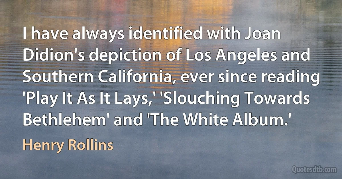 I have always identified with Joan Didion's depiction of Los Angeles and Southern California, ever since reading 'Play It As It Lays,' 'Slouching Towards Bethlehem' and 'The White Album.' (Henry Rollins)