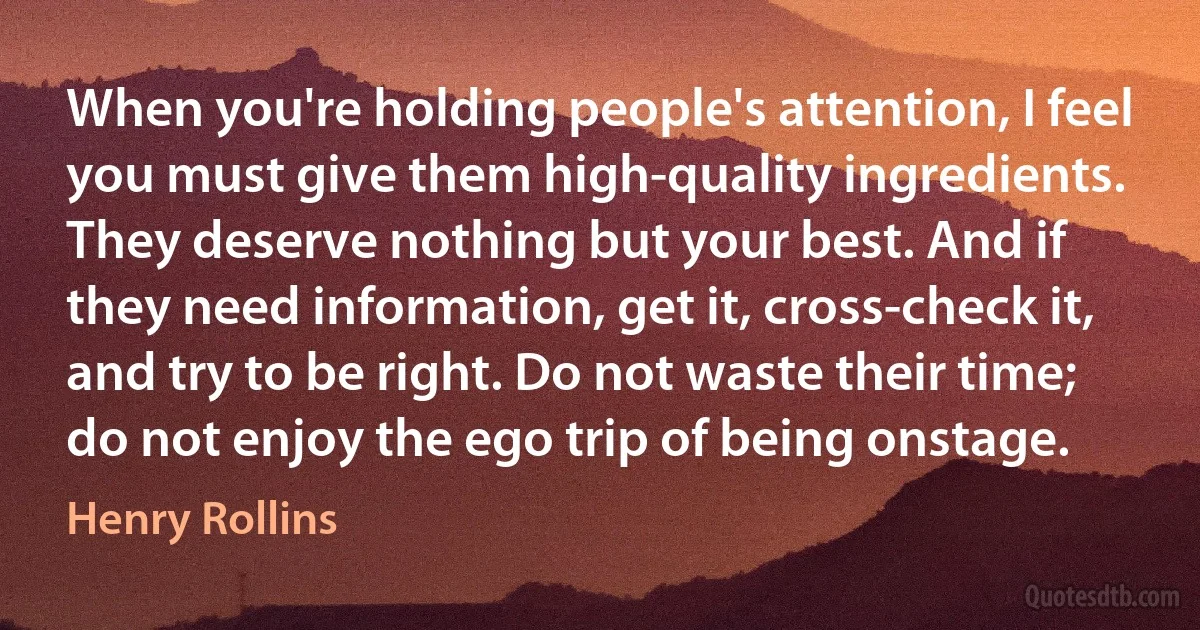 When you're holding people's attention, I feel you must give them high-quality ingredients. They deserve nothing but your best. And if they need information, get it, cross-check it, and try to be right. Do not waste their time; do not enjoy the ego trip of being onstage. (Henry Rollins)