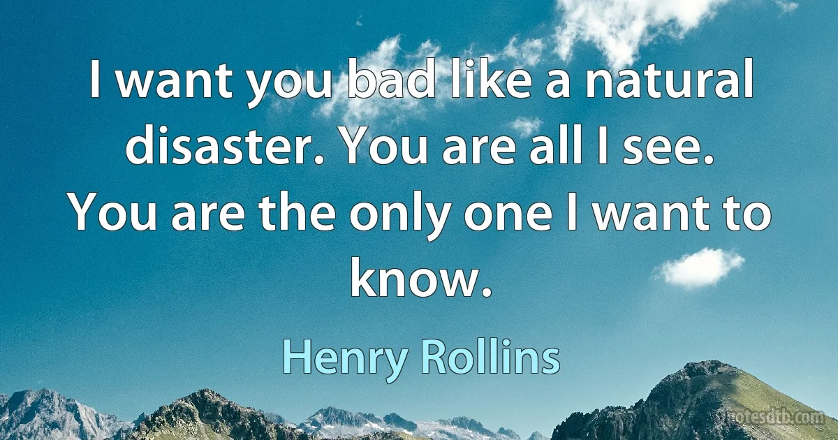 I want you bad like a natural disaster. You are all I see. You are the only one I want to know. (Henry Rollins)