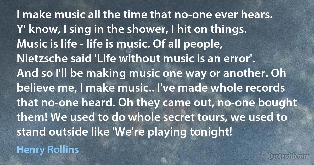 I make music all the time that no-one ever hears. Y' know, I sing in the shower, I hit on things. Music is life - life is music. Of all people, Nietzsche said 'Life without music is an error'. And so I'll be making music one way or another. Oh believe me, I make music.. I've made whole records that no-one heard. Oh they came out, no-one bought them! We used to do whole secret tours, we used to stand outside like 'We're playing tonight! (Henry Rollins)