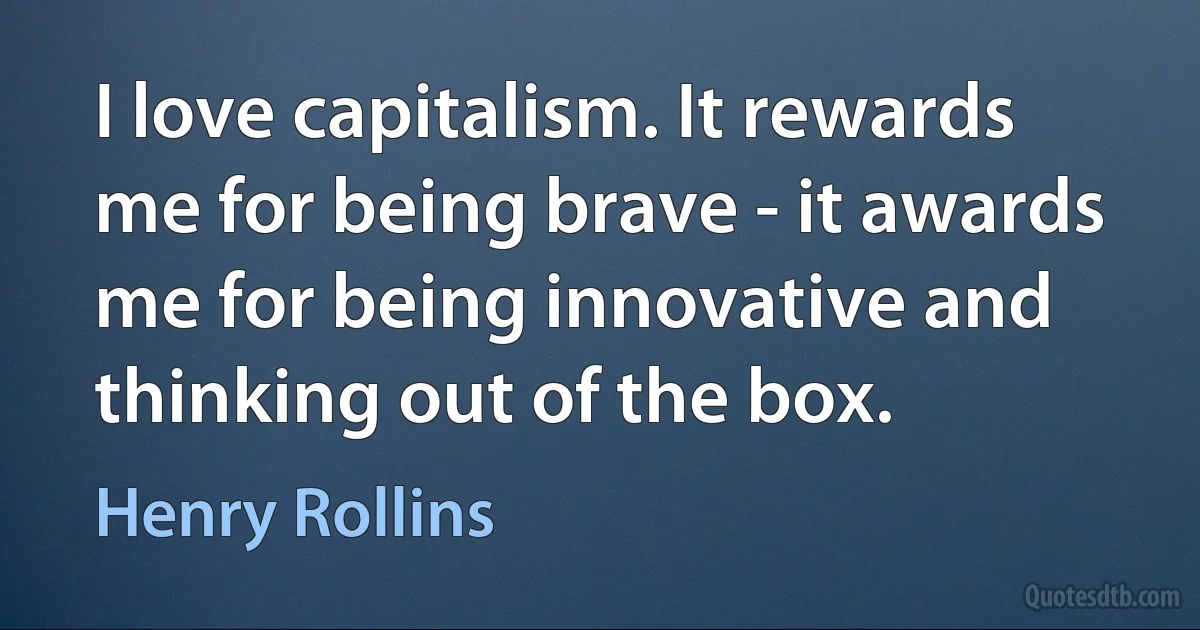 I love capitalism. It rewards me for being brave - it awards me for being innovative and thinking out of the box. (Henry Rollins)