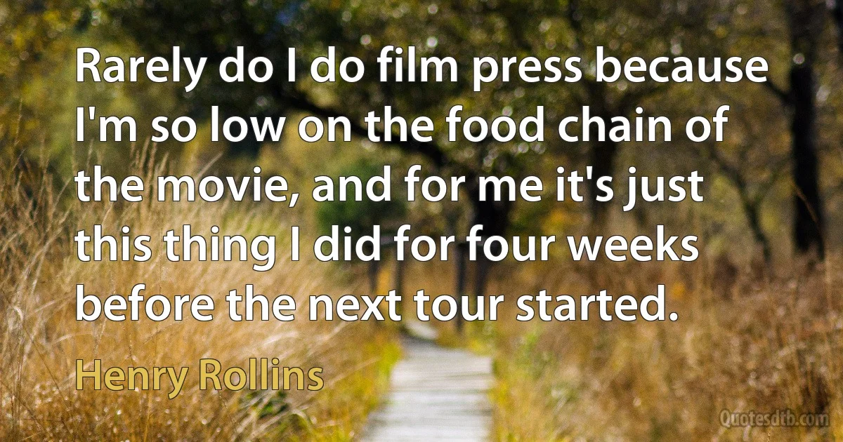 Rarely do I do film press because I'm so low on the food chain of the movie, and for me it's just this thing I did for four weeks before the next tour started. (Henry Rollins)