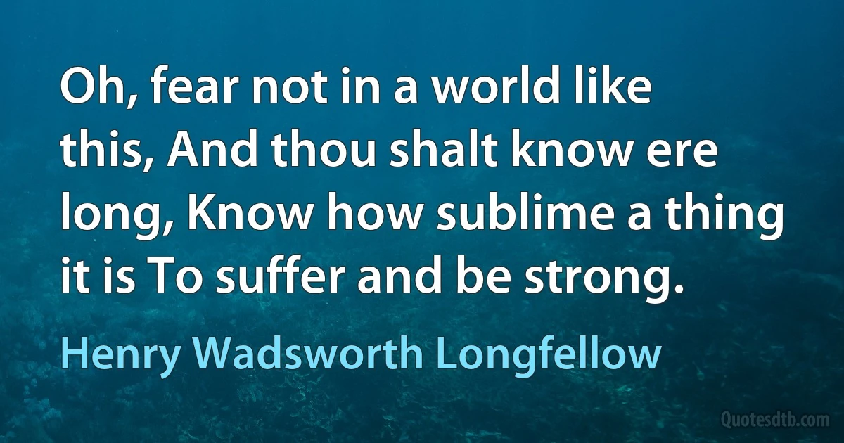 Oh, fear not in a world like this, And thou shalt know ere long, Know how sublime a thing it is To suffer and be strong. (Henry Wadsworth Longfellow)