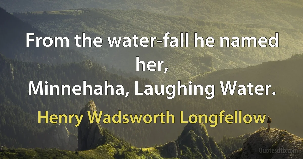 From the water-fall he named her,
Minnehaha, Laughing Water. (Henry Wadsworth Longfellow)