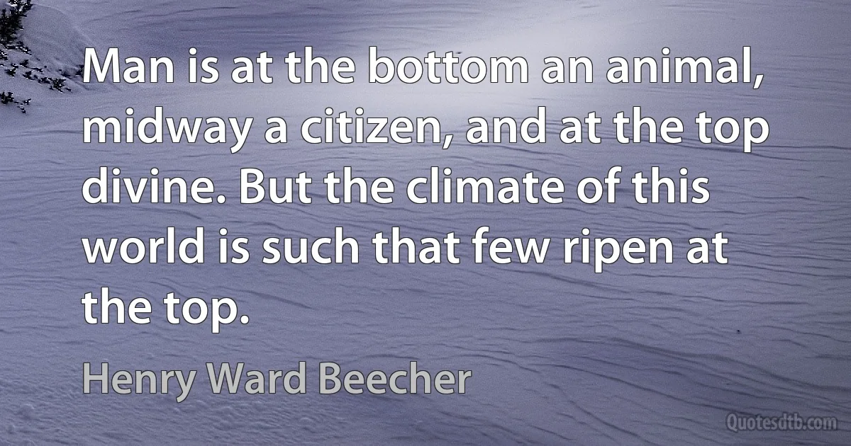 Man is at the bottom an animal, midway a citizen, and at the top divine. But the climate of this world is such that few ripen at the top. (Henry Ward Beecher)