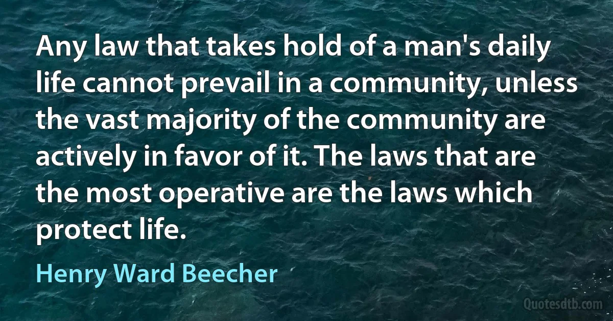 Any law that takes hold of a man's daily life cannot prevail in a community, unless the vast majority of the community are actively in favor of it. The laws that are the most operative are the laws which protect life. (Henry Ward Beecher)