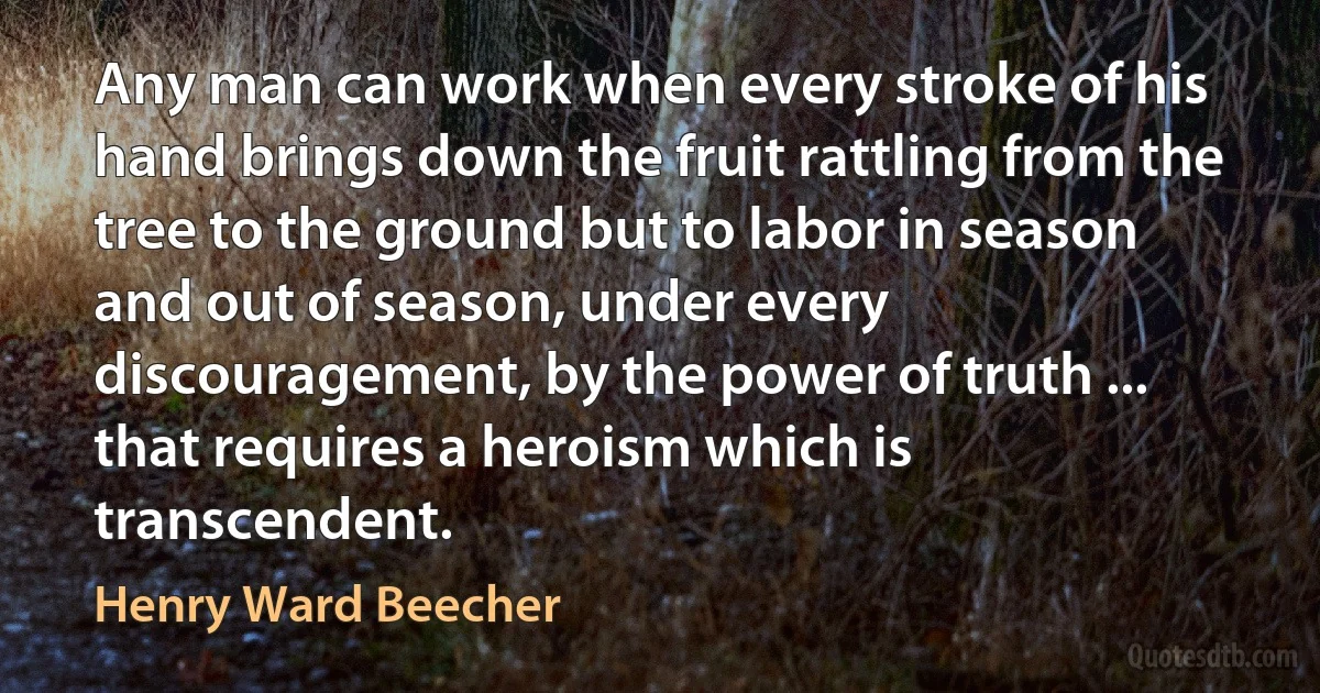 Any man can work when every stroke of his hand brings down the fruit rattling from the tree to the ground but to labor in season and out of season, under every discouragement, by the power of truth ... that requires a heroism which is transcendent. (Henry Ward Beecher)