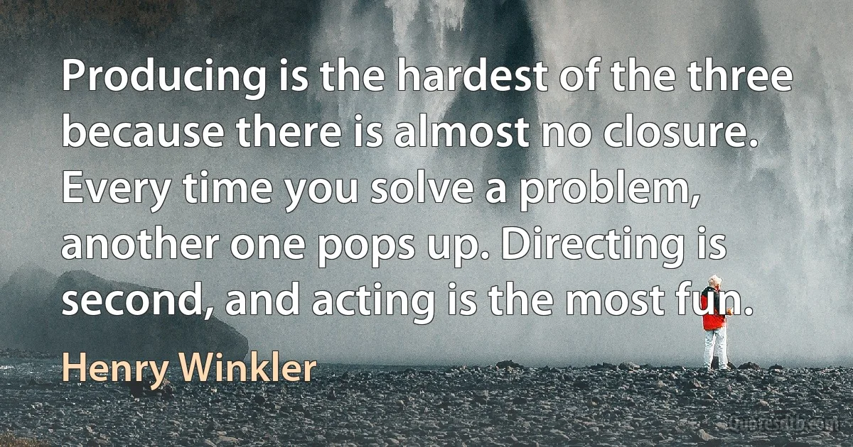 Producing is the hardest of the three because there is almost no closure. Every time you solve a problem, another one pops up. Directing is second, and acting is the most fun. (Henry Winkler)